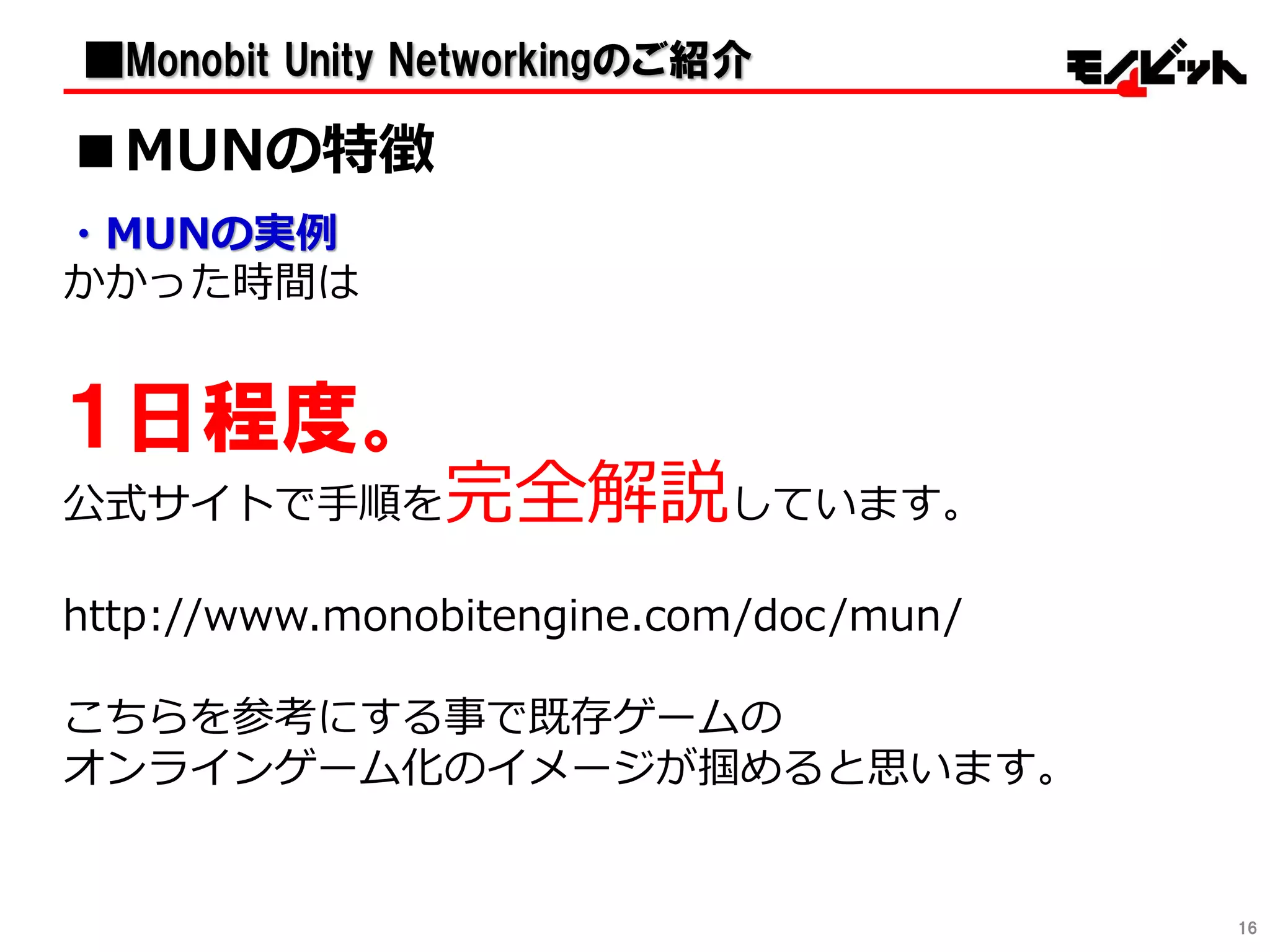 ・MUNの実例
かかった時間は
１日程度。
公式サイトで手順を完全解説しています。
http://www.monobitengine.com/doc/mun/
こちらを参考にする事で既存ゲームの
オンラインゲーム化のイメージが掴めると思います。
16
■MUNの特徴
■Monobit Unity Networkingのご紹介
 
