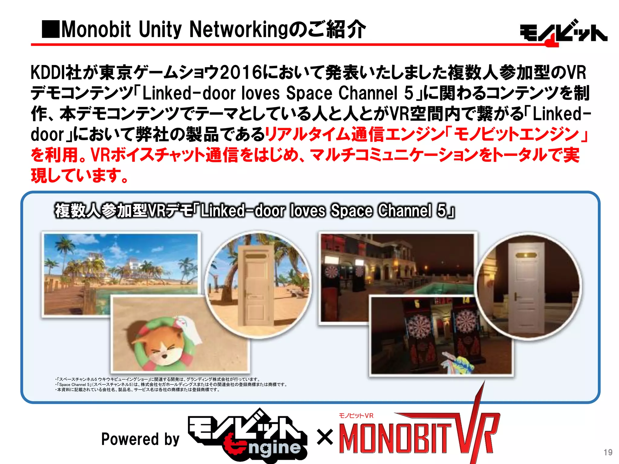 19
KDDI社が東京ゲームショウ2016において発表いたしました複数人参加型のVR
デモコンテンツ「Linked-door loves Space Channel 5」に関わるコンテンツを制
作、本デモコンテンツでテーマとしている人と人とがVR空間内で繋がる「Linked-
door」において弊社の製品であるリアルタイム通信エンジン「モノビットエンジン」
を利用。VRボイスチャット通信をはじめ、マルチコミュニケーションをトータルで実
現しています。
Powered by ×
・「スペースチャンネル5 ウキウキビューイングショー」に関連する開発は、グランディング株式会社が行っています。
・「Space Channel 5」（スペースチャンネル5）は、株式会社セガホールディングスまたはその関連会社の登録商標または商標です。
・本資料に記載されている会社名、製品名、サービス名は各社の商標または登録商標です。
■Monobit Unity Networkingのご紹介
複数人参加型VRデモ「Linked-door loves Space Channel 5」
 