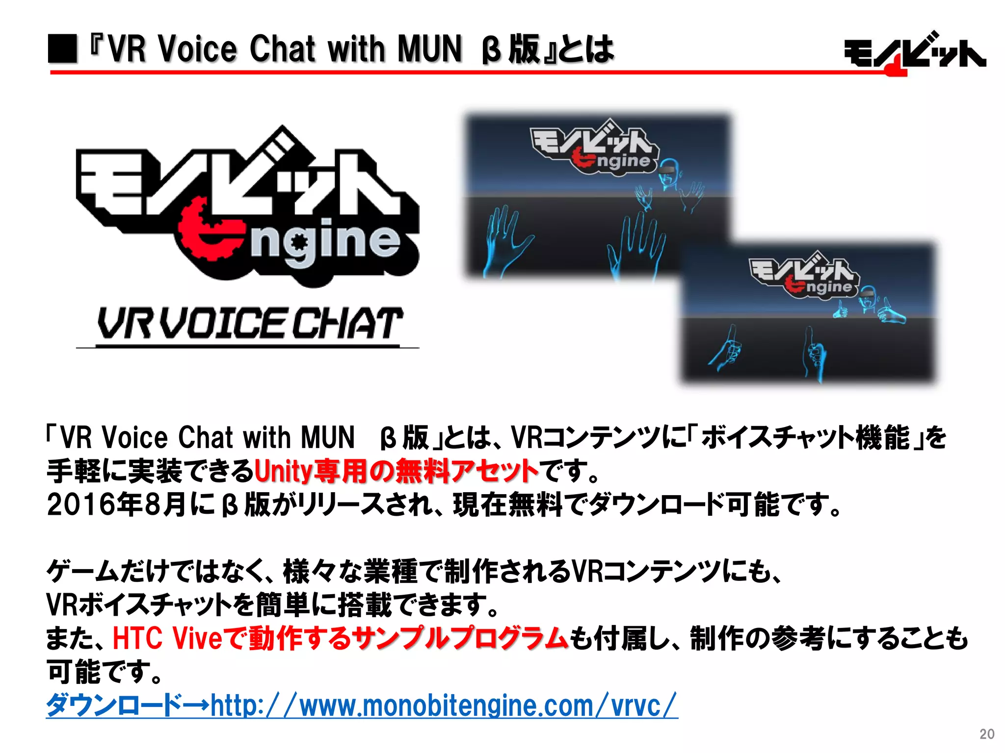 20
■ 『VR Voice Chat with MUN β版』とは
「VR Voice Chat with MUN β版」とは、VRコンテンツに「ボイスチャット機能」を
手軽に実装できるUnity専用の無料アセットです。
2016年8月にβ版がリリースされ、現在無料でダウンロード可能です。
ゲームだけではなく、様々な業種で制作されるVRコンテンツにも、
VRボイスチャットを簡単に搭載できます。
また、HTC Viveで動作するサンプルプログラムも付属し、制作の参考にすることも
可能です。
ダウンロード→http://www.monobitengine.com/vrvc/
 