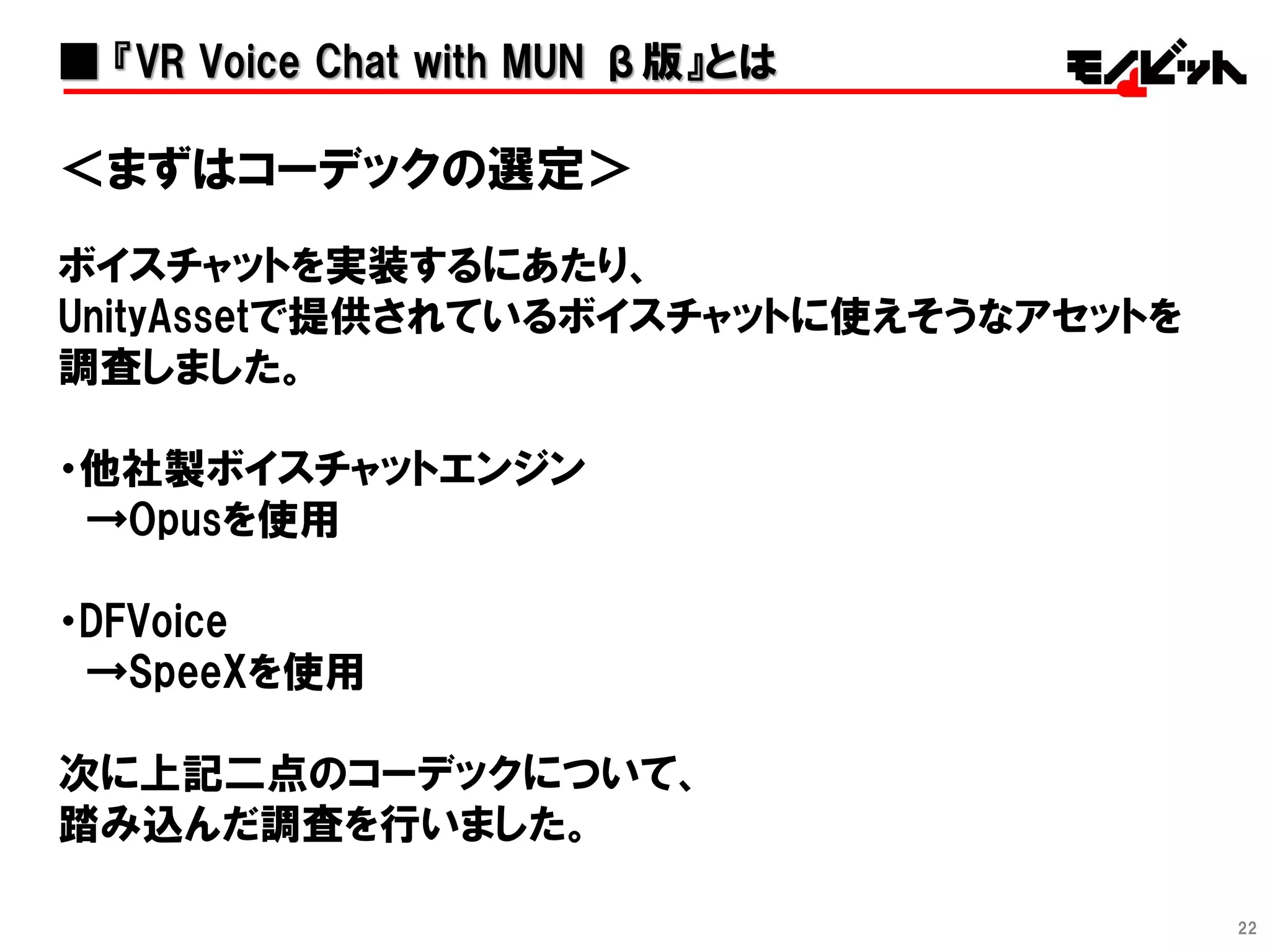 22
■ 『VR Voice Chat with MUN β版』とは
＜まずはコーデックの選定＞
ボイスチャットを実装するにあたり、
UnityAssetで提供されているボイスチャットに使えそうなアセットを
調査しました。
・他社製ボイスチャットエンジン
→Opusを使用
・DFVoice
→SpeeXを使用
次に上記二点のコーデックについて、
踏み込んだ調査を行いました。
 