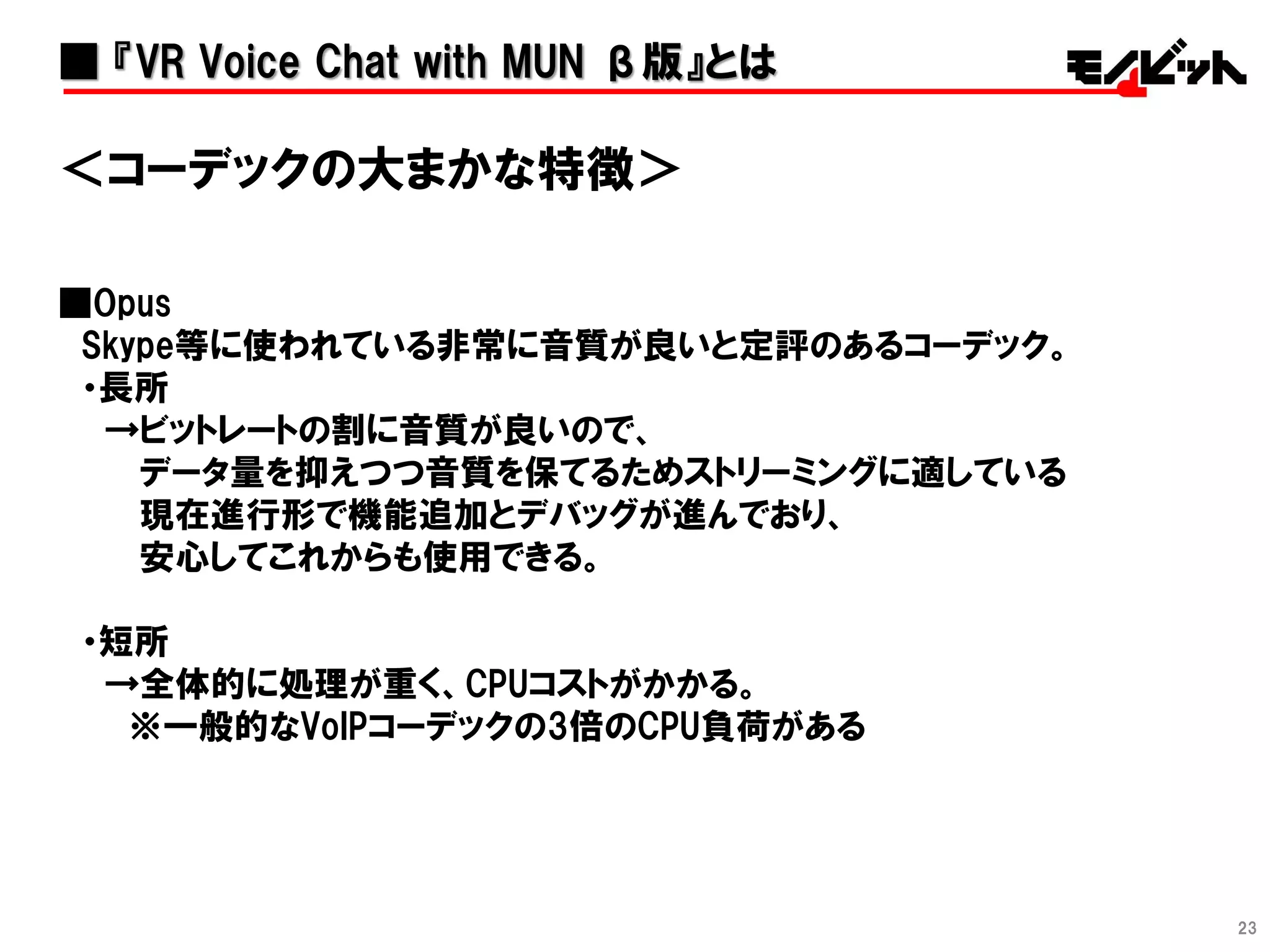 23
＜コーデックの大まかな特徴＞
■Opus
Skype等に使われている非常に音質が良いと定評のあるコーデック。
・長所
→ビットレートの割に音質が良いので、
データ量を抑えつつ音質を保てるためストリーミングに適している
現在進行形で機能追加とデバッグが進んでおり、
安心してこれからも使用できる。
・短所
→全体的に処理が重く、CPUコストがかかる。
※一般的なVoIPコーデックの3倍のCPU負荷がある
■ 『VR Voice Chat with MUN β版』とは
 