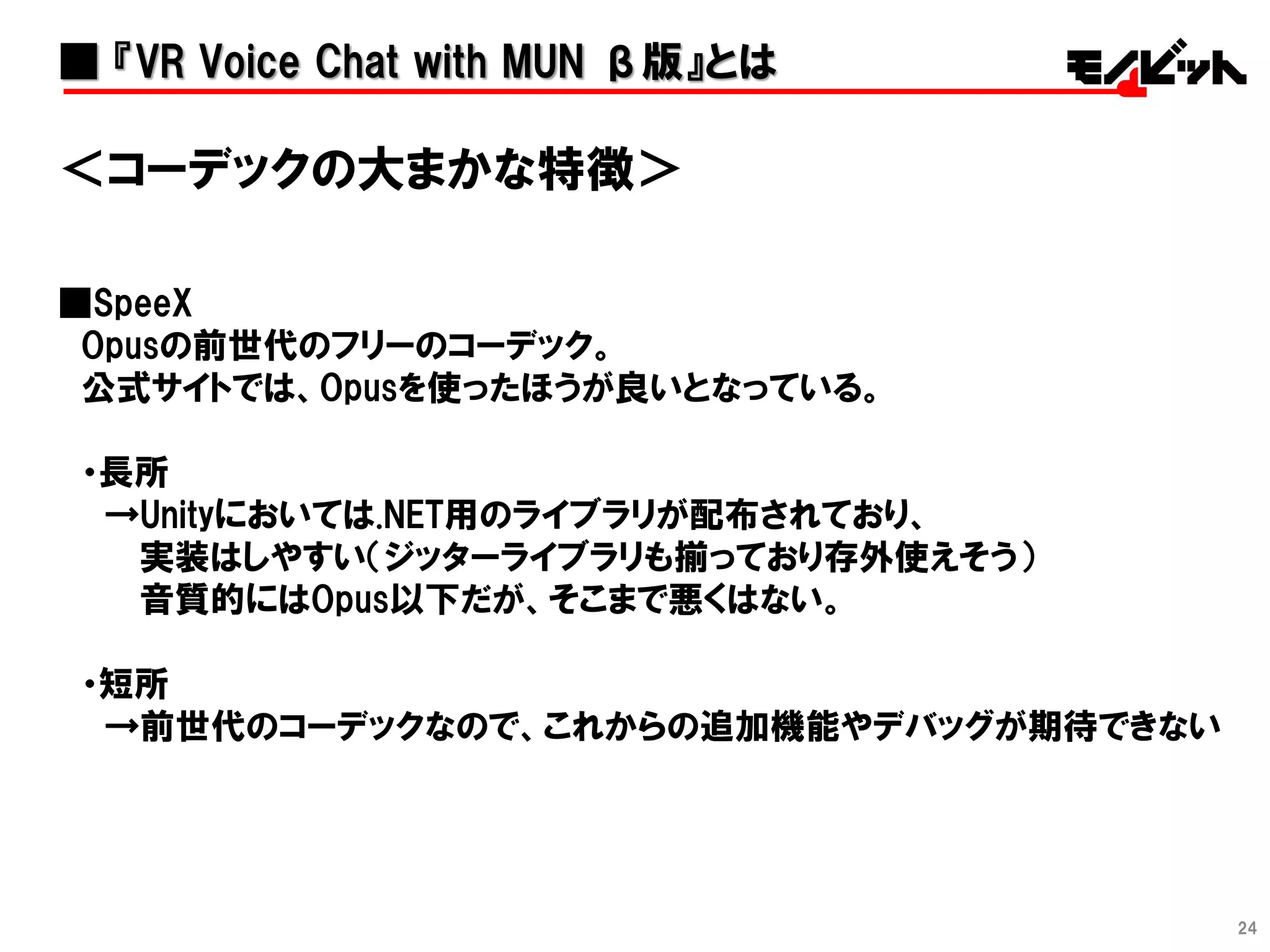 24
＜コーデックの大まかな特徴＞
■SpeeX
Opusの前世代のフリーのコーデック。
公式サイトでは、Opusを使ったほうが良いとなっている。
・長所
→Unityにおいては.NET用のライブラリが配布されており、
実装はしやすい（ジッターライブラリも揃っており存外使えそう）
音質的にはOpus以下だが、そこまで悪くはない。
・短所
→前世代のコーデックなので、これからの追加機能やデバッグが期待できない
■ 『VR Voice Chat with MUN β版』とは
 