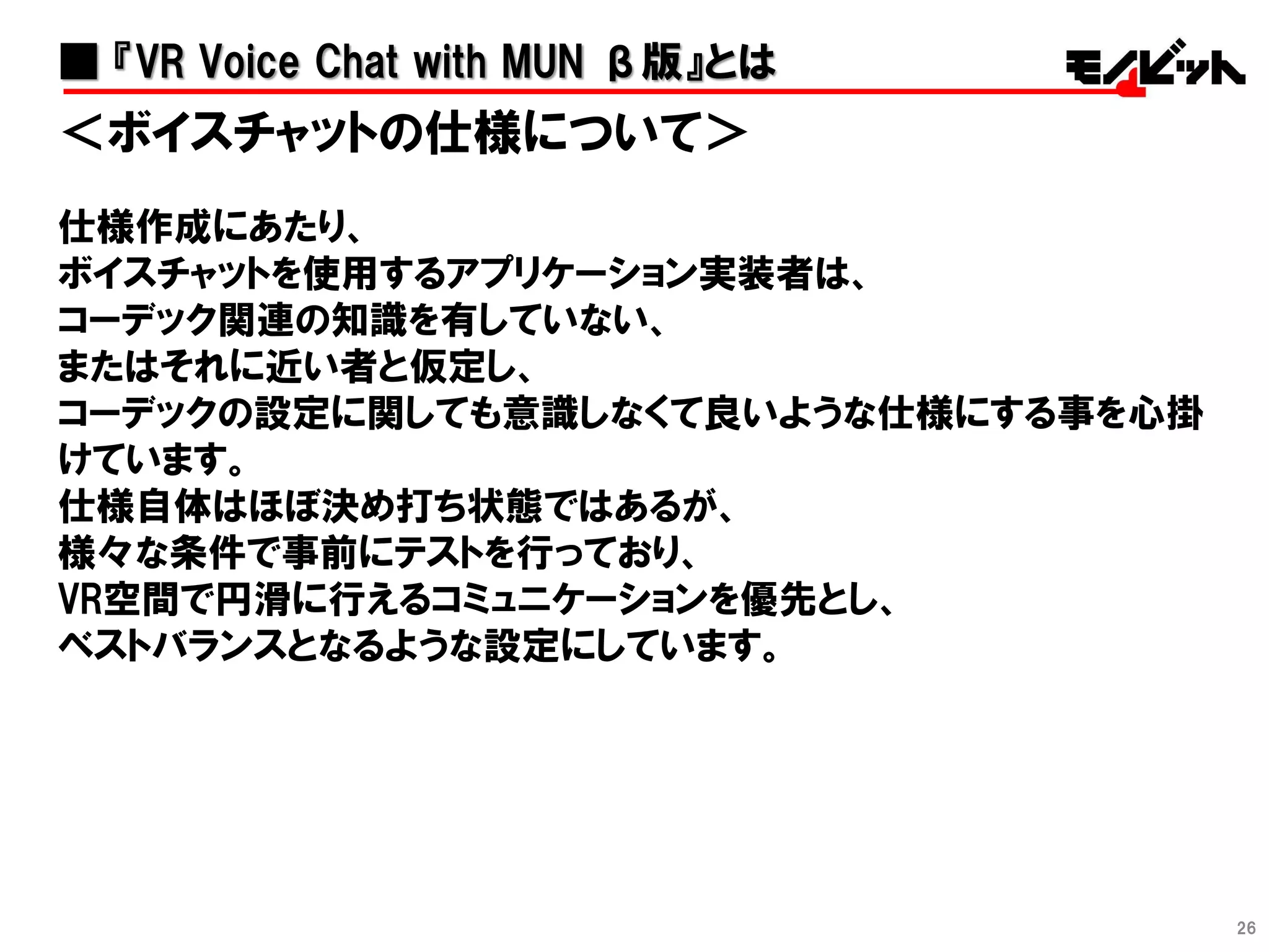 26
＜ボイスチャットの仕様について＞
仕様作成にあたり、
ボイスチャットを使用するアプリケーション実装者は、
コーデック関連の知識を有していない、
またはそれに近い者と仮定し、
コーデックの設定に関しても意識しなくて良いような仕様にする事を心掛
けています。
仕様自体はほぼ決め打ち状態ではあるが、
様々な条件で事前にテストを行っており、
VR空間で円滑に行えるコミュニケーションを優先とし、
ベストバランスとなるような設定にしています。
■ 『VR Voice Chat with MUN β版』とは
 