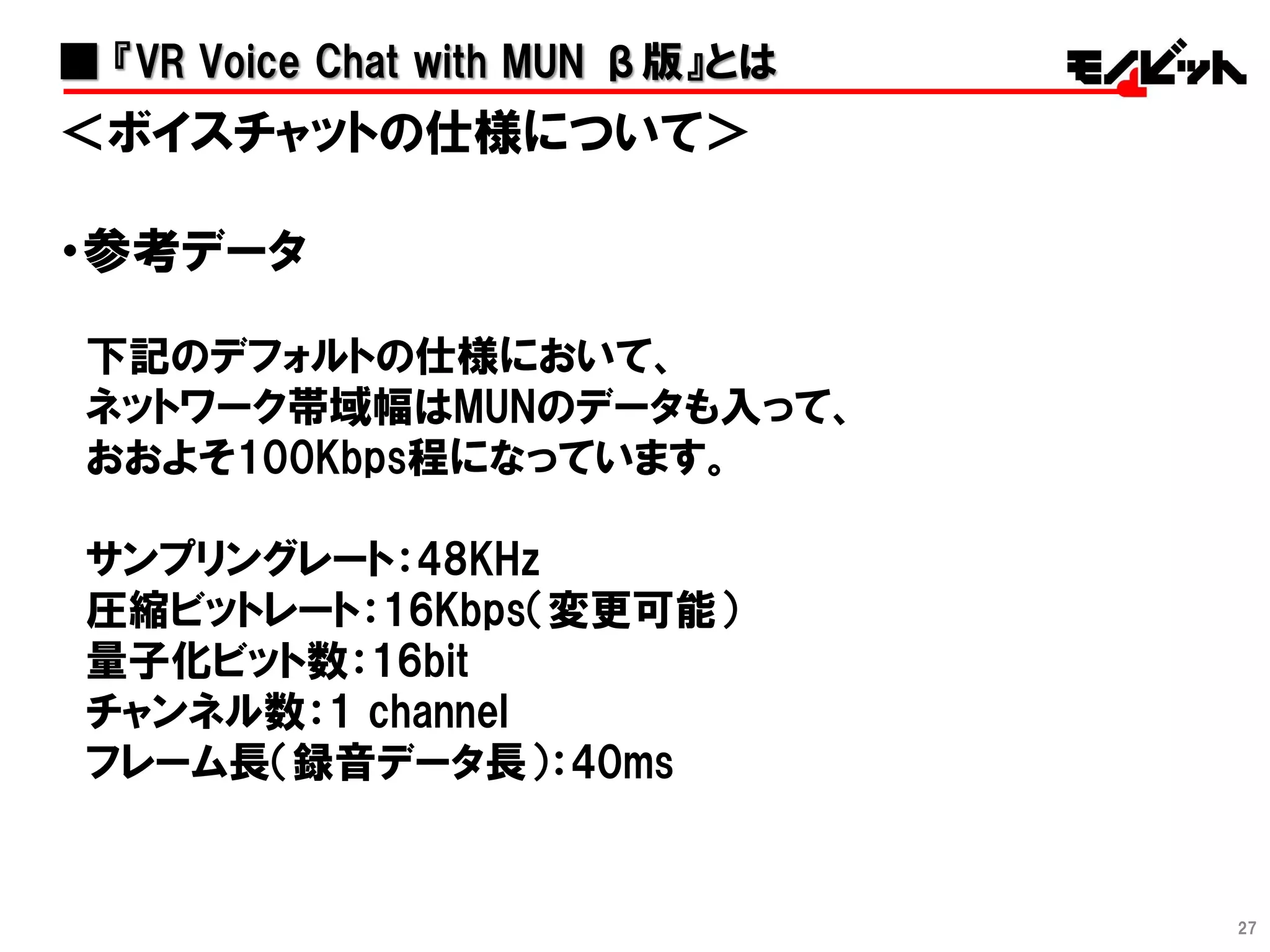 27
＜ボイスチャットの仕様について＞
・参考データ
下記のデフォルトの仕様において、
ネットワーク帯域幅はMUNのデータも入って、
おおよそ100Kbps程になっています。
サンプリングレート：48KHz
圧縮ビットレート：16Kbps（変更可能）
量子化ビット数：16bit
チャンネル数：1 channel
フレーム長（録音データ長）：40ms
■ 『VR Voice Chat with MUN β版』とは
 