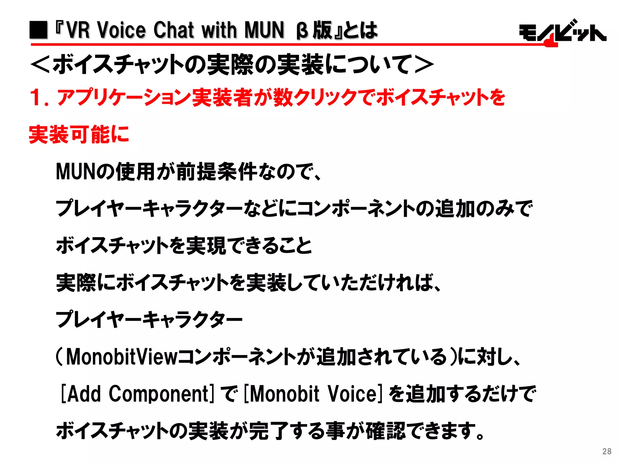 28
＜ボイスチャットの実際の実装について＞
１．アプリケーション実装者が数クリックでボイスチャットを
実装可能に
MUNの使用が前提条件なので、
プレイヤーキャラクターなどにコンポーネントの追加のみで
ボイスチャットを実現できること
実際にボイスチャットを実装していただければ、
プレイヤーキャラクター
（MonobitViewコンポーネントが追加されている）に対し、
[Add Component]で[Monobit Voice]を追加するだけで
ボイスチャットの実装が完了する事が確認できます。
■ 『VR Voice Chat with MUN β版』とは
 