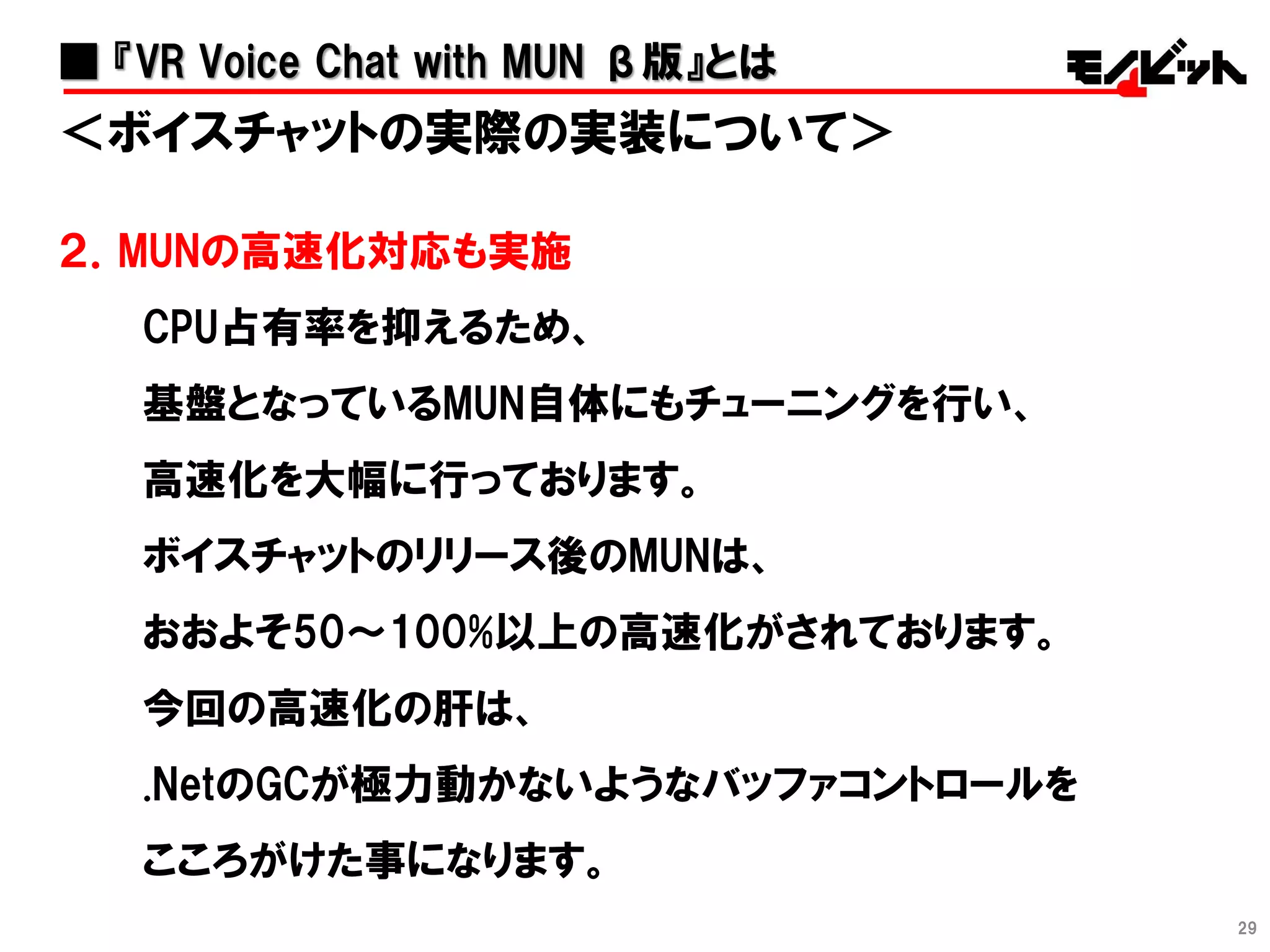 29
＜ボイスチャットの実際の実装について＞
２．MUNの高速化対応も実施
CPU占有率を抑えるため、
基盤となっているMUN自体にもチューニングを行い、
高速化を大幅に行っております。
ボイスチャットのリリース後のMUNは、
おおよそ50～100%以上の高速化がされております。
今回の高速化の肝は、
.NetのGCが極力動かないようなバッファコントロールを
こころがけた事になります。
■ 『VR Voice Chat with MUN β版』とは
 