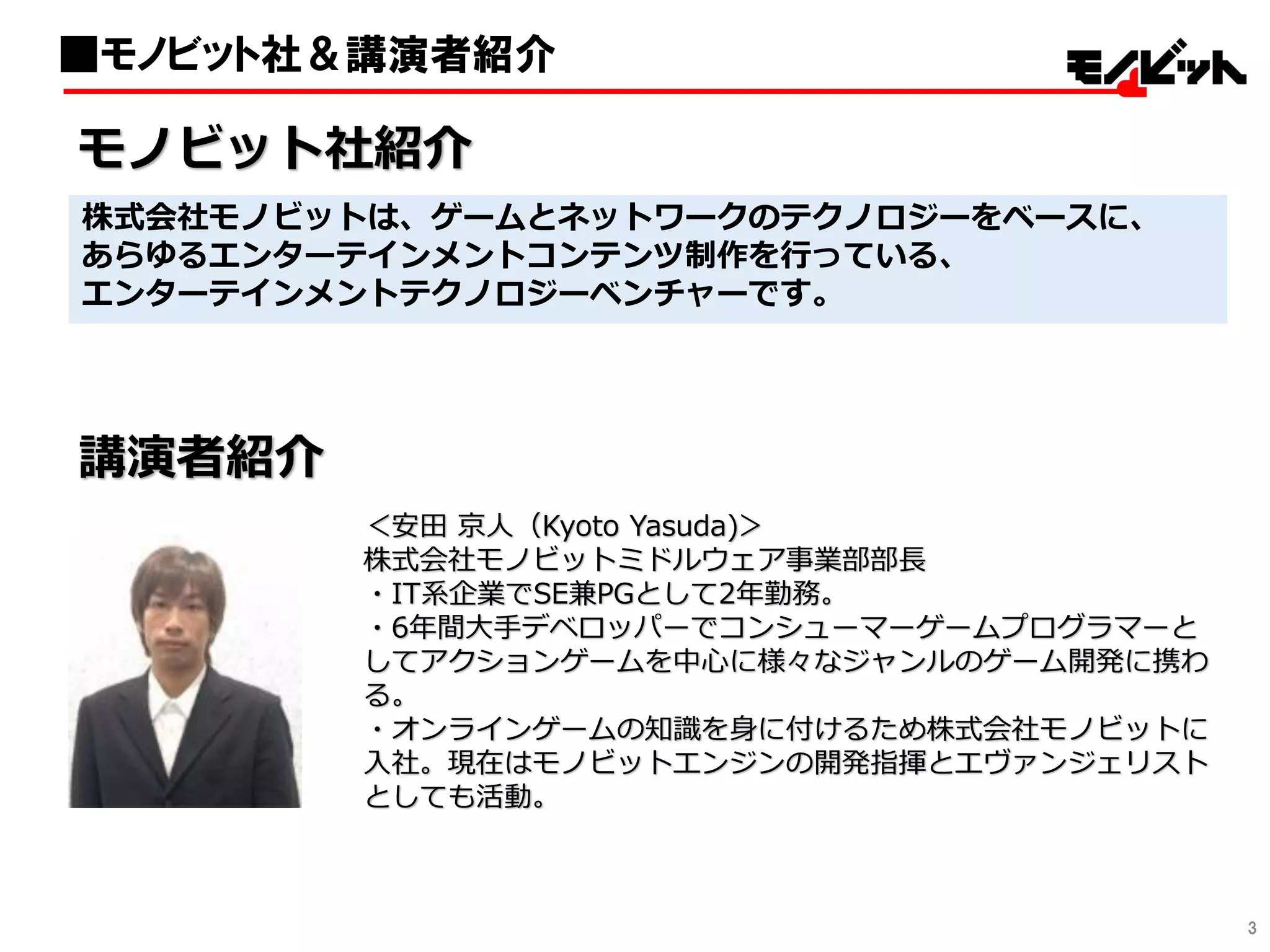 3
■モノビット社＆講演者紹介
株式会社モノビットは、ゲームとネットワークのテクノロジーをベースに、
あらゆるエンターテインメントコンテンツ制作を行っている、
エンターテインメントテクノロジーベンチャーです。
講演者紹介
＜安田 京人（Kyoto Yasuda)＞
株式会社モノビットミドルウェア事業部部長
・IT系企業でSE兼PGとして2年勤務。
・6年間大手デベロッパーでコンシューマーゲームプログラマーと
してアクションゲームを中心に様々なジャンルのゲーム開発に携わ
る。
・オンラインゲームの知識を身に付けるため株式会社モノビットに
入社。現在はモノビットエンジンの開発指揮とエヴァンジェリスト
としても活動。
モノビット社紹介
 