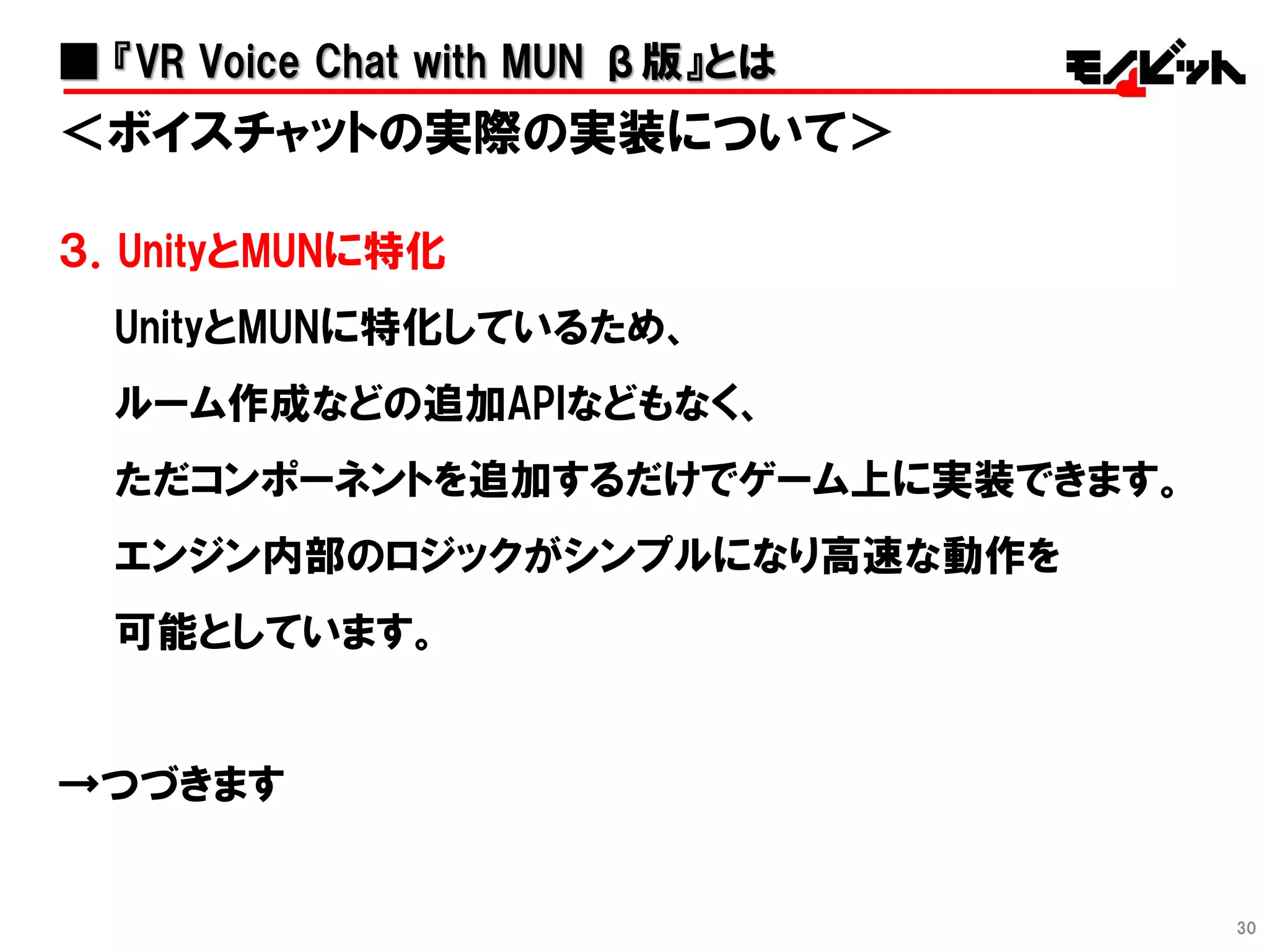 30
＜ボイスチャットの実際の実装について＞
３．UnityとMUNに特化
UnityとMUNに特化しているため、
ルーム作成などの追加APIなどもなく、
ただコンポーネントを追加するだけでゲーム上に実装できます。
エンジン内部のロジックがシンプルになり高速な動作を
可能としています。
→つづきます
■ 『VR Voice Chat with MUN β版』とは
 