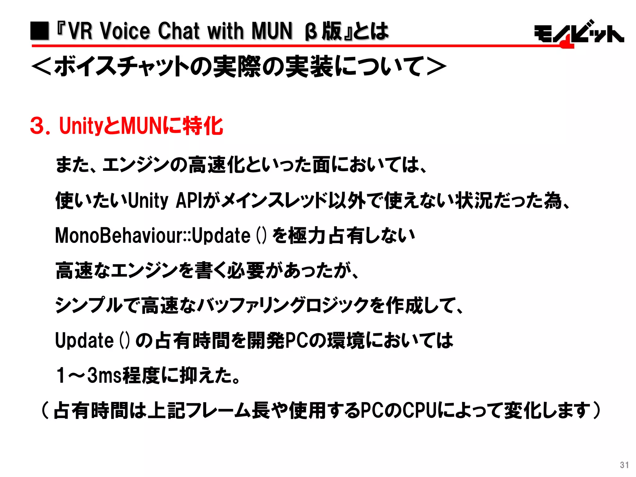31
＜ボイスチャットの実際の実装について＞
３．UnityとMUNに特化
また、エンジンの高速化といった面においては、
使いたいUnity APIがメインスレッド以外で使えない状況だった為、
MonoBehaviour::Update()を極力占有しない
高速なエンジンを書く必要があったが、
シンプルで高速なバッファリングロジックを作成して、
Update()の占有時間を開発PCの環境においては
1～3ms程度に抑えた。
（占有時間は上記フレーム長や使用するPCのCPUによって変化します）
■ 『VR Voice Chat with MUN β版』とは
 