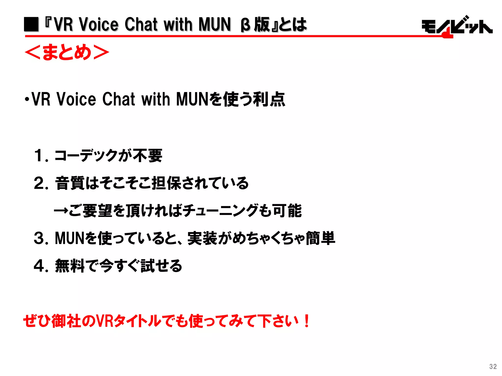 32
＜まとめ＞
・VR Voice Chat with MUNを使う利点
１．コーデックが不要
２．音質はそこそこ担保されている
→ご要望を頂ければチューニングも可能
３．MUNを使っていると、実装がめちゃくちゃ簡単
４．無料で今すぐ試せる
ぜひ御社のVRタイトルでも使ってみて下さい！
■ 『VR Voice Chat with MUN β版』とは
 