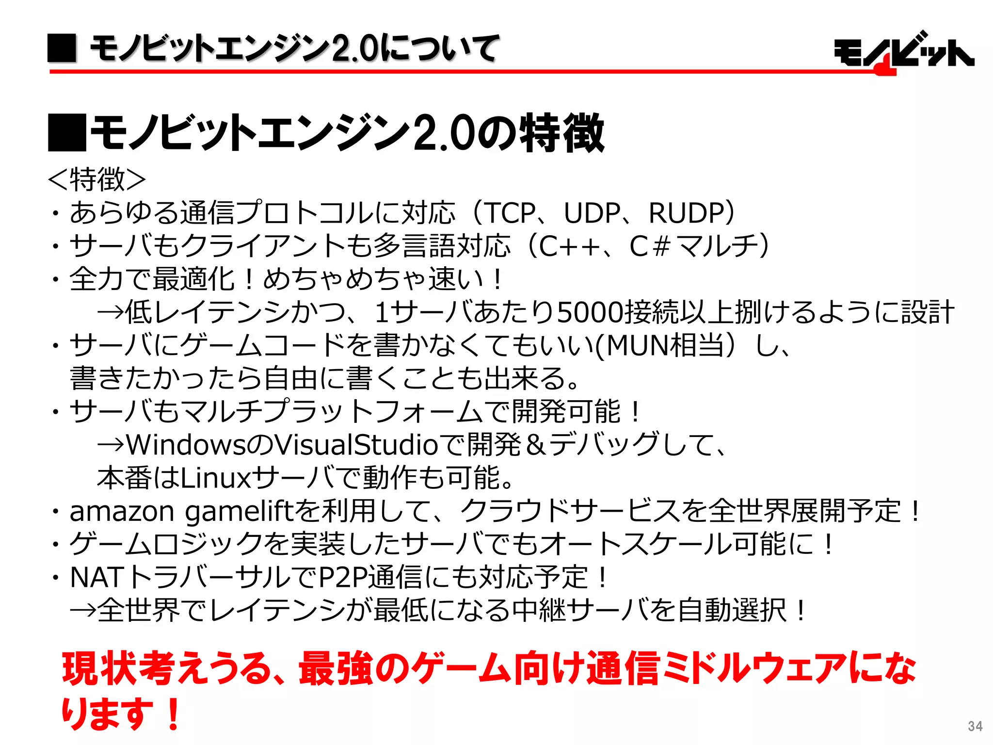 ＜特徴＞
・あらゆる通信プロトコルに対応（TCP、UDP、RUDP）
・サーバもクライアントも多言語対応（C++、C＃マルチ）
・全力で最適化！めちゃめちゃ速い！
→低レイテンシかつ、1サーバあたり5000接続以上捌けるように設計
・サーバにゲームコードを書かなくてもいい(MUN相当）し、
書きたかったら自由に書くことも出来る。
・サーバもマルチプラットフォームで開発可能！
→WindowsのVisualStudioで開発＆デバッグして、
本番はLinuxサーバで動作も可能。
・amazon gameliftを利用して、クラウドサービスを全世界展開予定！
・ゲームロジックを実装したサーバでもオートスケール可能に！
・NATトラバーサルでP2P通信にも対応予定！
→全世界でレイテンシが最低になる中継サーバを自動選択！
■モノビットエンジン2.0の特徴
現状考えうる、最強のゲーム向け通信ミドルウェアにな
ります！ 34
■ モノビットエンジン2.0について
 