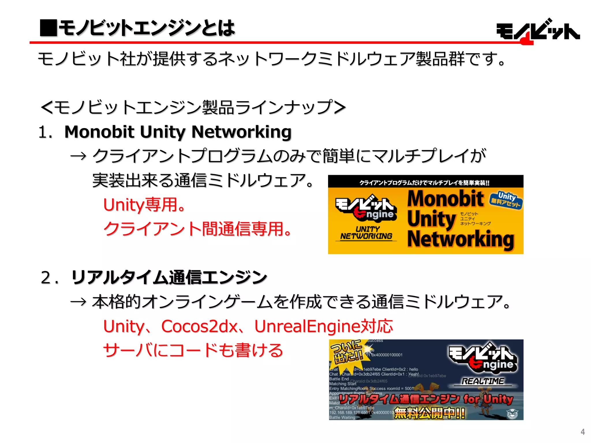 ■モノビットエンジンとは
モノビット社が提供するネットワークミドルウェア製品群です。
＜モノビットエンジン製品ラインナップ＞
1．Monobit Unity Networking
→ クライアントプログラムのみで簡単にマルチプレイが
実装出来る通信ミドルウェア。
Unity専用。
クライアント間通信専用。
２．リアルタイム通信エンジン
→ 本格的オンラインゲームを作成できる通信ミドルウェア。
Unity、Cocos2dx、UnrealEngine対応
サーバにコードも書ける
4
 