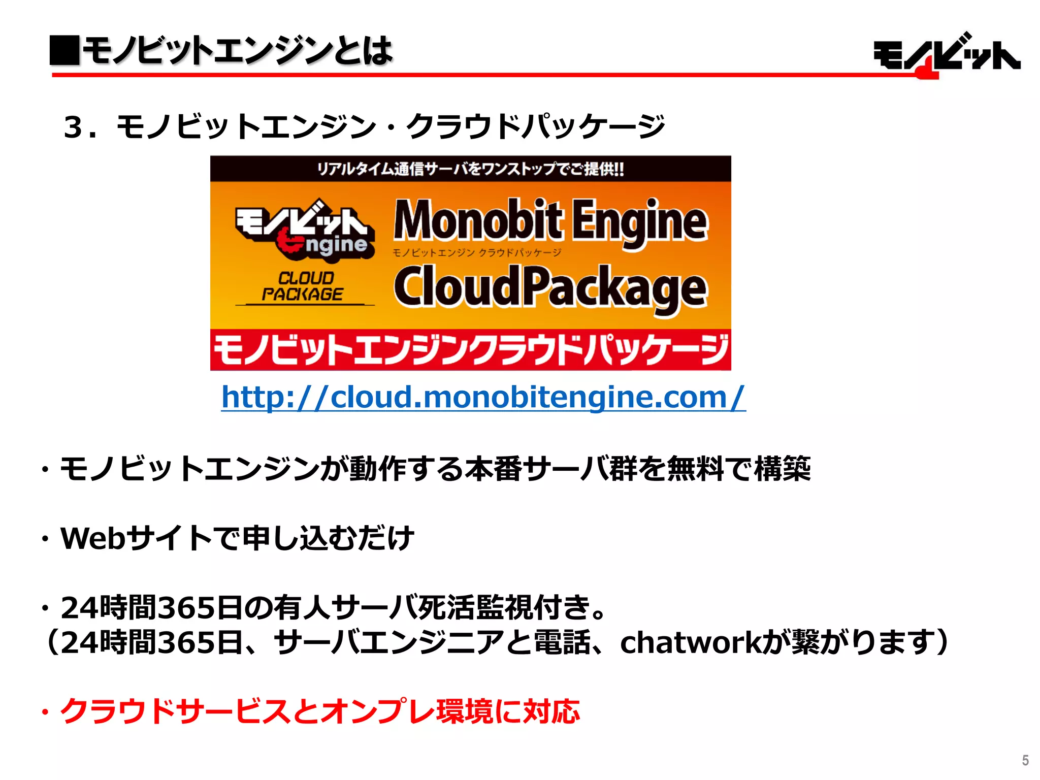 5
・モノビットエンジンが動作する本番サーバ群を無料で構築
・Webサイトで申し込むだけ
・24時間365日の有人サーバ死活監視付き。
（24時間365日、サーバエンジニアと電話、chatworkが繋がります）
・クラウドサービスとオンプレ環境に対応
３．モノビットエンジン・クラウドパッケージ
■モノビットエンジンとは
http://cloud.monobitengine.com/
 