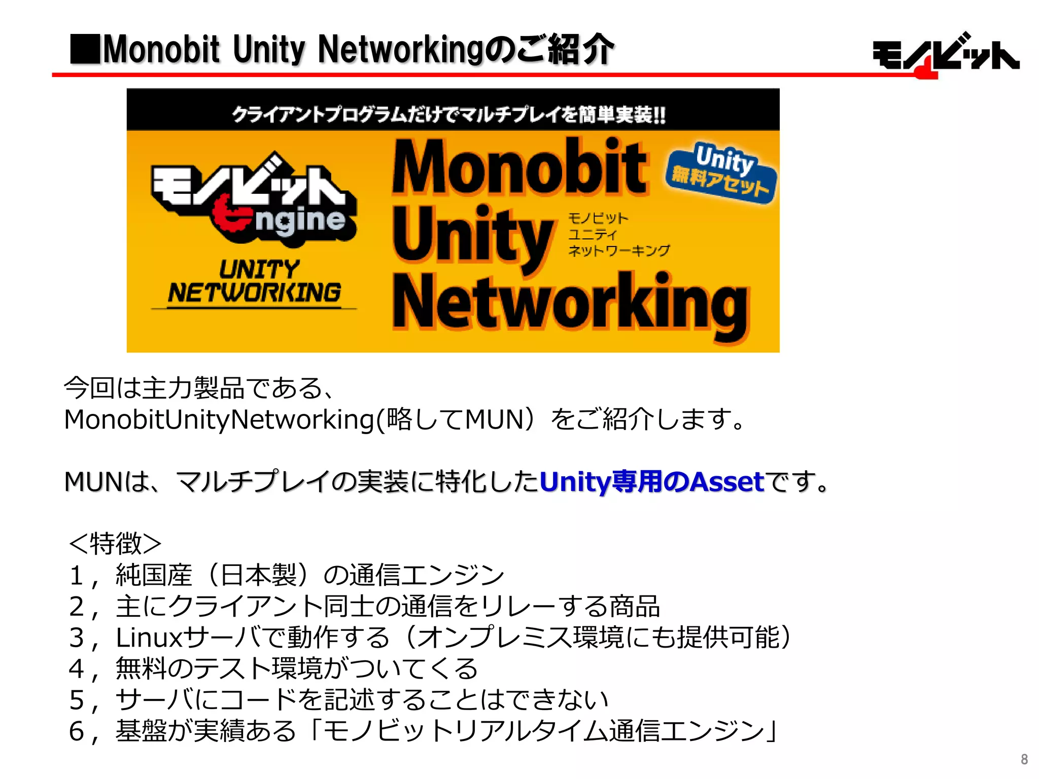 8
今回は主力製品である、
MonobitUnityNetworking(略してMUN）をご紹介します。
MUNは、マルチプレイの実装に特化したUnity専用のAssetです。
＜特徴＞
１，純国産（日本製）の通信エンジン
２，主にクライアント同士の通信をリレーする商品
３，Linuxサーバで動作する（オンプレミス環境にも提供可能）
４，無料のテスト環境がついてくる
５，サーバにコードを記述することはできない
６，基盤が実績ある「モノビットリアルタイム通信エンジン」
■Monobit Unity Networkingのご紹介
 