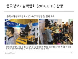 29
중국정보기술박람회 (2016 CITE) 탐방
China ICT Report
중국 4대 전자박람회 - 2016 CITE 탐방 및 업체 교류
첨단 로봇과 함께, 기술 완성도는 높지 않지만 실용성에 초점을 맞춘 제품도 다수 확인할 수 있었
음. 특히 운송 장치에 대한 연구가 많이 이루어지고 있음을 확인.
 