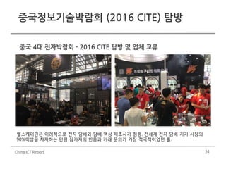 34
중국정보기술박람회 (2016 CITE) 탐방
China ICT Report
중국 4대 전자박람회 - 2016 CITE 탐방 및 업체 교류
헬스케어관은 이례적으로 전자 담배와 담배 액상 제조사가 점령. 전세계 전자 담배 기기 시장의
90%이상을 차지하는 만큼 참가자의 반응과 거래 문의가 가장 적극적이었던 홀.
 