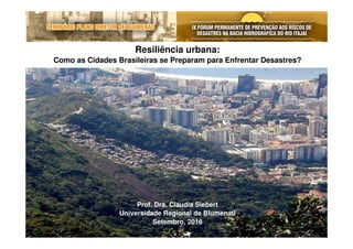 Resiliência urbana:
Como as Cidades Brasileiras se Preparam para Enfrentar Desastres?
Prof. Dra. Claudia Siebert
Universidade Regional de Blumenau
Setembro, 2016
 