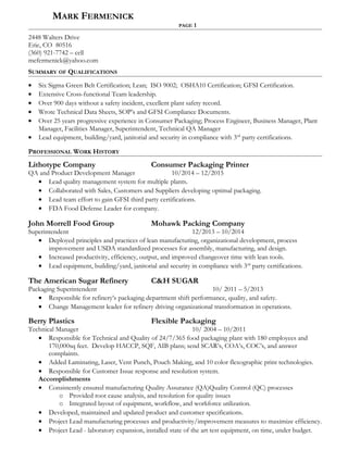 MARK FERMENICK
PAGE 1
2448 Walters Drive
Erie, CO 80516
(360) 921-7742 – cell
mefermenick@yahoo.com
SUMMARY OF QUALIFICATIONS
• Six Sigma Green Belt Certification; Lean; ISO 9002; OSHA10 Certification; GFSI Certification.
• Extensive Cross-functional Team leadership.
• Over 900 days without a safety incident, excellent plant safety record.
• Wrote Technical Data Sheets, SOP’s and GFSI Compliance Documents.
• Over 25 years progressive experience in Consumer Packaging; Process Engineer, Business Manager, Plant
Manager, Facilities Manager, Superintendent, Technical QA Manager
• Lead equipment, building/yard, janitorial and security in compliance with 3rd
party certifications.
PROFESSIONAL WORK HISTORY
Lithotype Company Consumer Packaging Printer
QA and Product Development Manager 10/2014 – 12/2015
• Lead quality management system for multiple plants.
• Collaborated with Sales, Customers and Suppliers developing optimal packaging.
• Lead team effort to gain GFSI third party certifications.
• FDA Food Defense Leader for company.
John Morrell Food Group Mohawk Packing Company
Superintendent 12/2013 – 10/2014
• Deployed principles and practices of lean manufacturing, organizational development, process
improvement and USDA standardized processes for assembly, manufacturing, and design.
• Increased productivity, efficiency, output, and improved changeover time with lean tools.
• Lead equipment, building/yard, janitorial and security in compliance with 3rd
party certifications.
The American Sugar Refinery C&H SUGAR
Packaging Superintendent 10/ 2011 – 5/2013
• Responsible for refinery’s packaging department shift performance, quality, and safety.
• Change Management leader for refinery driving organizational transformation in operations.
Berry Plastics Flexible Packaging
Technical Manager 10/ 2004 – 10/2011
• Responsible for Technical and Quality of 24/7/365 food packaging plant with 180 employees and
170,000sq feet. Develop HACCP, SQF, AIB plans; send SCAR’s, COA’s, COC’s, and answer
complaints.
• Added Laminating, Laser, Vent Punch, Pouch Making, and 10 color flexographic print technologies.
• Responsible for Customer Issue response and resolution system.
Accomplishments
• Consistently ensured manufacturing Quality Assurance (QA)Quality Control (QC) processes
o Provided root cause analysis, and resolution for quality issues
o Integrated layout of equipment, workflow, and workforce utilization.
• Developed, maintained and updated product and customer specifications.
• Project Lead manufacturing processes and productivity/improvement measures to maximize efficiency.
• Project Lead - laboratory expansion, installed state of the art test equipment, on time, under budget.
 