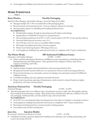 • Lead equipment, building/yard, janitorial and security in compliance with 3rd
party certifications.
MARK FERMENICK
PAGE 2
Berry Plastics Flexible Packaging
Multi-Site Plant Manager and Facilities Manager (Lean/Six Sigma Green Belt)
• Managed multiple 24/7/365 coextruded blown film-packaging plants.
• Reviewed, hired, and trained personnel. Oversaw employee relations for the plant.
• Increased plant capacity by rebuilding and installing production lines.
Accomplishments
• Doubled plant capacity through incorporating Lean/Six Sigma methodology.
• Spearheaded over $520,000 of annual cost saving initiatives.
• Increased plant production from 89% to 103% annual capacity with 99% on time product delivery.
• Increased finished goods inventory turns 33%.
• Over 900 days of no lost time or recordable OSHA incident.
• Developed and implemented safety incentive program.
• Project Lead Achieving Superior AIB rating in first year.
• Lead equipment, building/yard, janitorial and security in compliance with 3rd
party certifications.
The Printer Works HP Authorized Fulfillment Center
Operations and Facilities Manager 8/2000 – 7/2004
• Printer and Parts Distribution Warehouse (Fulfillment Center) specializing in refurbishing Hewlett
Packard Industrial and Office printers. Sales generated from company’s website, trade shows,
magazine advertising, and E-Bay.
Accomplishments
• Optimized plant footprint reducing bottlenecks and increasing production flow.
• Reorganized internal/external warehouses on a production forecast model increasing productivity.
• Project Lead reducing costs and quality concerns by bringing outsourced pick and pack (Fulfillment)
shipping in-house.
• Coordinated building and yard, equipment and janitorial needs.
• Project Lead restructuring reporting of departments, which assisted in reduced headcount, higher
productivity, and better communication.
American National Can Flexible Packaging
Technical Manager 2/1998 – 8/1999
• Manufacturing plant with seven different types of production processes; eight color flexographic printing,
blow molding, thermoforming to slitting. Main product lines included meat, lidstock, condiment web, dry
mix packaging, medical pouches, can liner, dunk-in-cups, and catsup bottles.
Accomplishments
• Saved 20% by converting print plant mounting process from direct on cylinder to mounting on sleeves.
• Lead equipment, building/yard, janitorial and security in compliance with 3rd
party certifications.
• Developed and implemented key customer product training program.
• Successfully achieved ISO recertification.
Jatco Inc. Injection Molder
SECONDARY OPERATIONS PROJECT LEADER 4/1997 – 2/1998
• Established secondary operation department including screen printing, sonic welding, pad printing, and
custom decorating with foils.
 
