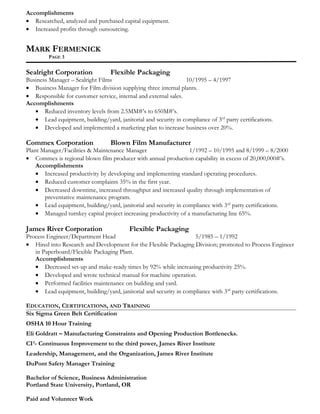 Accomplishments
• Researched, analyzed and purchased capital equipment.
• Increased profits through outsourcing.
MARK FERMENICK
PAGE 3
Sealright Corporation Flexible Packaging
Business Manager – Sealright Films 10/1995 – 4/1997
• Business Manager for Film division supplying three internal plants.
• Responsible for customer service, internal and external sales.
Accomplishments
• Reduced inventory levels from 2.5MM#’s to 650M#’s.
• Lead equipment, building/yard, janitorial and security in compliance of 3rd
party certifications.
• Developed and implemented a marketing plan to increase business over 20%.
Commex Corporation Blown Film Manufacturer
Plant Manager/Facilities & Maintenance Manager 1/1992 – 10/1995 and 8/1999 – 8/2000
• Commex is regional blown film producer with annual production capability in excess of 20,000,000#’s.
Accomplishments
• Increased productivity by developing and implementing standard operating procedures.
• Reduced customer complaints 35% in the first year.
• Decreased downtime, increased throughput and increased quality through implementation of
preventative maintenance program.
• Lead equipment, building/yard, janitorial and security in compliance with 3rd
party certifications.
• Managed turnkey capital project increasing productivity of a manufacturing line 65%.
James River Corporation Flexible Packaging
Process Engineer/Department Head 5/1985 – 1/1992
• Hired into Research and Development for the Flexible Packaging Division; promoted to Process Engineer
in Paperboard/Flexible Packaging Plant.
Accomplishments
• Decreased set-up and make-ready times by 92% while increasing productivity 25%.
• Developed and wrote technical manual for machine operation.
• Performed facilities maintenance on building and yard.
• Lead equipment, building/yard, janitorial and security in compliance with 3rd
party certifications.
EDUCATION, CERTIFICATIONS, AND TRAINING
Six Sigma Green Belt Certification
OSHA 10 Hour Training
Eli Goldratt – Manufacturing Constraints and Opening Production Bottlenecks.
CI³- Continuous Improvement to the third power, James River Institute
Leadership, Management, and the Organization, James River Institute
DuPont Safety Manager Training
Bachelor of Science, Business Administration
Portland State University, Portland, OR
Paid and Volunteer Work
 