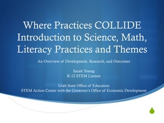 
Where Practices COLLIDE
Introduction to Science, Math,
Literacy Practices and Themes
An Overview of Development, Research, and Outcomes
Sarah Young
K-12 STEM Liaison
Utah State Office of Education
STEM Action Center with the Governor’s Office of Economic Development
 