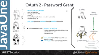 JavaOne
#RESTSecurity @dblevins @tomitribe
OAuth 2 - Password Grant
(LDAP)
(Token Store)
POST /oauth2/token
Host: api.superbiz.io
User-Agent: curl/7.43.0
Accept: */*
Content-Type: application/x-www-form-urlencoded
Content-Length: 54
grant_type=password&username=snoopy&password=woodstock
HTTP/1.1 200 OK
Content-Type: application/json;charset=UTF-8
Cache-Control: no-store
Pragma: no-cache
{
"access_token":"2YotnFZFEjr1zCsicMWpAA",
"expires_in":3600,
"refresh_token":"tGzv3JOkF0XG5Qx2TlKWIA",
}
Verify
Password
Generate
Token
 