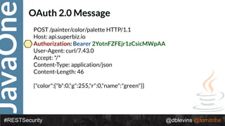JavaOne
#RESTSecurity @dblevins @tomitribe
OAuth 2.0 Message
POST /painter/color/palette HTTP/1.1 
Host: api.superbiz.io 
Authorization: Bearer 2YotnFZFEjr1zCsicMWpAA 
User-Agent: curl/7.43.0 
Accept: */* 
Content-Type: application/json 
Content-Length: 46 
 
{"color":{"b":0,"g":255,"r":0,"name":"green"}}
 