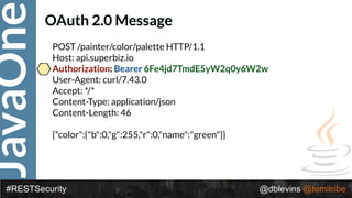 JavaOne
#RESTSecurity @dblevins @tomitribe
OAuth 2.0 Message
POST /painter/color/palette HTTP/1.1 
Host: api.superbiz.io 
Authorization: Bearer 6Fe4jd7TmdE5yW2q0y6W2w 
User-Agent: curl/7.43.0 
Accept: */* 
Content-Type: application/json 
Content-Length: 46 
 
{"color":{"b":0,"g":255,"r":0,"name":"green"}}
 