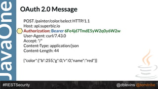 JavaOne
#RESTSecurity @dblevins @tomitribe
OAuth 2.0 Message
POST /painter/color/select HTTP/1.1 
Host: api.superbiz.io 
Authorization: Bearer 6Fe4jd7TmdE5yW2q0y6W2w 
User-Agent: curl/7.43.0 
Accept: */* 
Content-Type: application/json 
Content-Length: 44 
 
{"color":{"b":255,"g":0,"r":0,"name":"red"}}
 