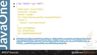 JavaOne
#RESTSecurity @dblevins @tomitribe
• { "alg": “RS256", "typ": “JWT" }
• {
"token-type": "access-token",
"username": "snoopy",
"animal": "beagle",
"iss": "https://demo.superbiz.com/oauth2/token",
"scopes": [
“twitter”, "mans-best-friend"
],
"exp": 1474280963,
"iat": 1474279163,
"jti": "66881b068b249ad9"
}
• DTfSdMzIIsC0j8z3icRdYO1GaMGl6j1I_2DBjiiHW9vmDz8OAw8Jh8DpO32fv0vIC
c0hb4F0QCD3KQnv8GVM73kSYaOEUwlW0k1TaElxc43_Ocxm1F5IUNZvzlLJ_ks
FXGDL_cuadhVDaiqmhct098ocefuv08TdzRxqYoEqYNo
 