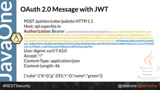 JavaOne
#RESTSecurity @dblevins @tomitribe
OAuth 2.0 Message with JWT
POST /painter/color/palette HTTP/1.1 
Host: api.superbiz.io 
Authorization: Bearer eyJhbGciOiJSUzI1NiIsInR5cCI6IkpXVCJ9.eyJ0b2tlbi10eXBlIjoiYWNjZXNzLXR
va2VuIiwidXNlcm5hbWUiOiJzbm9vcHkiLCJhbmltYWwiOiJiZWFnbGUiLCJpc3MiOiJodHRwczovL2RlbW8uc3VwZXJ
iaXouY29tL29hdXRoMi90b2tlbiIsInNjb3BlcyI6WyJ0d2l0dGVyIiwibWFucy1iZXN0LWZyaWVuZCJdLCJleHAiOjE0NzQy
ODA5NjMsImlhdCI6MTQ3NDI3OTE2MywianRpIjoiNjY4ODFiMDY4YjI0OWFkOSJ9.DTfSdMzIIsC0j8z3icRdYO1GaMGl
6j1I_2DBjiiHW9vmDz8OAw8Jh8DpO32fv0vICc0hb4F0QCD3KQnv8GVM73kSYaOEUwlW0k1TaElxc43_Ocxm1F5IUNZ
vzlLJ_ksFXGDL_cuadhVDaiqmhct098ocefuv08TdzRxqYoEqYNo
User-Agent: curl/7.43.0 
Accept: */* 
Content-Type: application/json 
Content-Length: 46 
 
{"color":{"b":0,"g":255,"r":0,"name":"green"}}
 