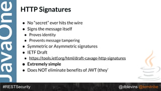 JavaOne
#RESTSecurity @dblevins @tomitribe
HTTP Signatures
• No “secret” ever hits the wire
• Signs the message itself
• Proves identity
• Prevents message tampering
• Symmetric or Asymmetric signatures
• IETF Draft
• https://tools.ietf.org/html/draft-cavage-http-signatures
• Extremely simple
• Does NOT eliminate benefits of JWT (they’
 