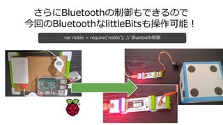 さらにBluetoothの制御もできるので
今回のBluetoothなlittleBitsも操作可能！
var noble = require('noble'); // Bluetooth制御
 