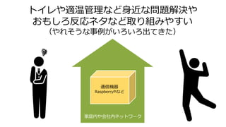 トイレや適温管理など身近な問題解決や
おもしろ反応ネタなど取り組みやすい
（やれそうな事例がいろいろ出てきた）
通信機器
RaspberryPiなど
家庭内や会社内ネットワーク
 
