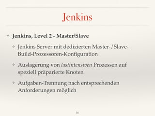 Jenkins
❖ Jenkins, Level 2 - Master/Slave
❖ Jenkins Server mit dedizierten Master-/Slave- 
Build-Prozessoren-Konﬁguration
❖ Auslagerung von lastintensiven Prozessen auf 
speziell präparierte Knoten
❖ Aufgaben-Trennung nach entsprechenden
Anforderungen möglich
16
 