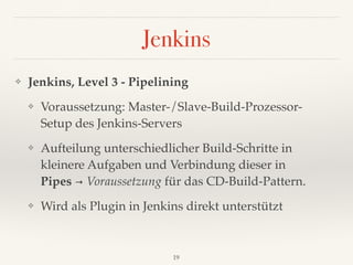 Jenkins
❖ Jenkins, Level 3 - Pipelining
❖ Voraussetzung: Master-/Slave-Build-Prozessor- 
Setup des Jenkins-Servers
❖ Aufteilung unterschiedlicher Build-Schritte in
kleinere Aufgaben und Verbindung dieser in 
Pipes → Voraussetzung für das CD-Build-Pattern.
❖ Wird als Plugin in Jenkins direkt unterstützt
19
 