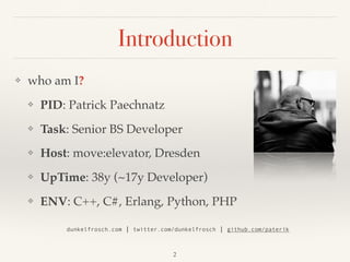 Introduction
❖ who am I?
❖ PID: Patrick Paechnatz
❖ Task: Senior BS Developer
❖ Host: move:elevator, Dresden
❖ UpTime: 38y (~17y Developer)
❖ ENV: C++, C#, Erlang, Python, PHP 
dunkelfrosch.com | twitter.com/dunkelfrosch | github.com/paterik
2
 