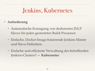 Jenkins, Kubernetes
❖ Anforderung
❖ Automatische Erzeugung von dedizierten JNLP
Slaves für jeden gestarteten Build-Prozessor
❖ Einfache, Docker-Image-basierende Jenkins-Master
und Slave-Deﬁnition.
❖ Einfache und efﬁziente Verwaltung des betreffenden
Jenkins-Clusters? → Kubernetes
28
 