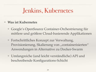Jenkins, Kubernetes
❖ Was ist Kubernetes
❖ Google’s OpenSource Container-Orchestrierung für
mittlere und größere Cloud-basierende Applikationen
❖ Fortschrittliches Konzept zur Verwaltung,
Provisionierung, Skalierung von „containerisierten“
Anwendungen in Alternative zu Docker-Swarm
❖ Umfangreiche (und leicht verständliche) API und
beschreibende Konﬁgurations-Schicht
29
 