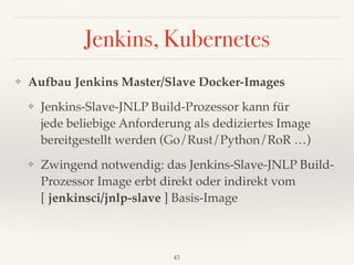 Jenkins, Kubernetes
❖ Aufbau Jenkins Master/Slave Docker-Images
❖ Jenkins-Slave-JNLP Build-Prozessor kann für 
jede beliebige Anforderung als dediziertes Image
bereitgestellt werden (Go/Rust/Python/RoR …)
❖ Zwingend notwendig: das Jenkins-Slave-JNLP Build-
Prozessor Image erbt direkt oder indirekt vom
[ jenkinsci/jnlp-slave ] Basis-Image
43
 