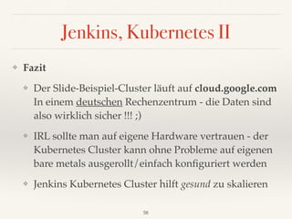 Jenkins, Kubernetes II
❖ Fazit
❖ Der Slide-Beispiel-Cluster läuft auf cloud.google.com
In einem deutschen Rechenzentrum - die Daten sind
also wirklich sicher !!! ;)
❖ IRL sollte man auf eigene Hardware vertrauen - der
Kubernetes Cluster kann ohne Probleme auf eigenen
bare metals ausgerollt/einfach konﬁguriert werden
❖ Jenkins Kubernetes Cluster hilft gesund zu skalieren
58
 