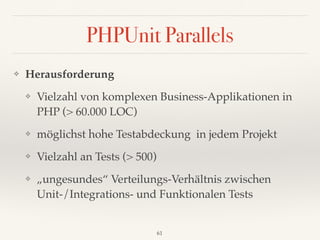 PHPUnit Parallels
❖ Herausforderung
❖ Vielzahl von komplexen Business-Applikationen in
PHP (> 60.000 LOC)
❖ möglichst hohe Testabdeckung in jedem Projekt
❖ Vielzahl an Tests (> 500)
❖ „ungesundes“ Verteilungs-Verhältnis zwischen
Unit-/Integrations- und Funktionalen Tests
61
 