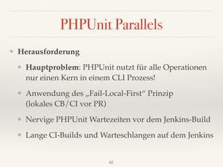 PHPUnit Parallels
❖ Herausforderung
❖ Hauptproblem: PHPUnit nutzt für alle Operationen
nur einen Kern in einem CLI Prozess!
❖ Anwendung des „Fail-Local-First“ Prinzip 
(lokales CB/CI vor PR)
❖ Nervige PHPUnit Wartezeiten vor dem Jenkins-Build
❖ Lange CI-Builds und Warteschlangen auf dem Jenkins
62
 