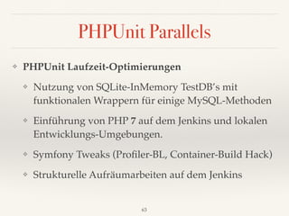 PHPUnit Parallels
❖ PHPUnit Laufzeit-Optimierungen
❖ Nutzung von SQLite-InMemory TestDB’s mit
funktionalen Wrappern für einige MySQL-Methoden
❖ Einführung von PHP 7 auf dem Jenkins und lokalen
Entwicklungs-Umgebungen.
❖ Symfony Tweaks (Proﬁler-BL, Container-Build Hack)
❖ Strukturelle Aufräumarbeiten auf dem Jenkins
63
 