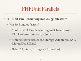 PHPUnit Parallels
❖ PHPUnit Parallelisierung mit „liuggio/fastest“
❖ Was ist liuggio/fastest?
❖ Tool zur CLI Parallelisierung im Schwerpunkt 
PHPUnit-Warp unter Symfony
❖ Unterstützt verschiedene Storage-Adapter (DBAL,
MongoDb, SQLite)
❖ Behat 2 Unterstützung (als Extension)
64
 