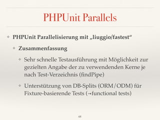 PHPUnit Parallels
❖ PHPUnit Parallelisierung mit „liuggio/fastest“
❖ Zusammenfassung
❖ Sehr schnelle Testausführung mit Möglichkeit zur
gezielten Angabe der zu verwendenden Kerne je
nach Test-Verzeichnis (ﬁndPipe)
❖ Unterstützung von DB-Splits (ORM/ODM) für
Fixture-basierende Tests (→functional tests)
68
 