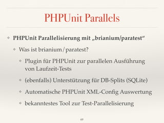 PHPUnit Parallels
❖ PHPUnit Parallelisierung mit „brianium/paratest“
❖ Was ist brianium/paratest?
❖ Plugin für PHPUnit zur parallelen Ausführung 
von Laufzeit-Tests
❖ (ebenfalls) Unterstützung für DB-Splits (SQLite)
❖ Automatische PHPUnit XML-Conﬁg Auswertung
❖ bekanntestes Tool zur Test-Parallelisierung
69
 