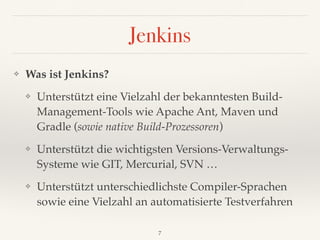 Jenkins
❖ Was ist Jenkins?
❖ Unterstützt eine Vielzahl der bekanntesten Build-
Management-Tools wie Apache Ant, Maven und
Gradle (sowie native Build-Prozessoren)
❖ Unterstützt die wichtigsten Versions-Verwaltungs- 
Systeme wie GIT, Mercurial, SVN …
❖ Unterstützt unterschiedlichste Compiler-Sprachen
sowie eine Vielzahl an automatisierte Testverfahren
7
 