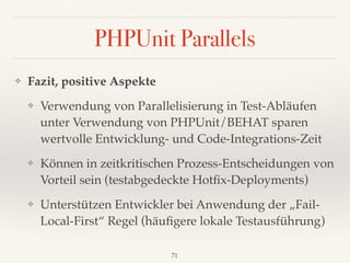 PHPUnit Parallels
❖ Fazit, positive Aspekte
❖ Verwendung von Parallelisierung in Test-Abläufen
unter Verwendung von PHPUnit/BEHAT sparen  
wertvolle Entwicklung- und Code-Integrations-Zeit
❖ Können in zeitkritischen Prozess-Entscheidungen von
Vorteil sein (testabgedeckte Hotﬁx-Deployments)
❖ Unterstützen Entwickler bei Anwendung der „Fail-
Local-First“ Regel (häuﬁgere lokale Testausführung)
71
 