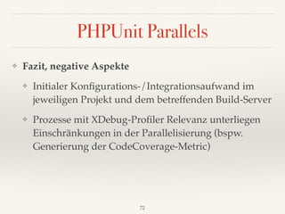 PHPUnit Parallels
❖ Fazit, negative Aspekte
❖ Initialer Konﬁgurations-/Integrationsaufwand im
jeweiligen Projekt und dem betreffenden Build-Server
❖ Prozesse mit XDebug-Proﬁler Relevanz unterliegen
Einschränkungen in der Parallelisierung (bspw.
Generierung der CodeCoverage-Metric)
72
 